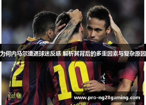 为何内马尔遭遇球迷反感 解析其背后的多重因素与复杂原因 为何内马尔遭遇球迷反感 解析其背后的多重因素与复杂原因