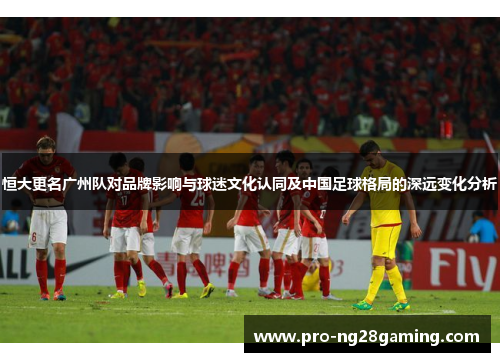 恒大更名广州队对品牌影响与球迷文化认同及中国足球格局的深远变化分析
