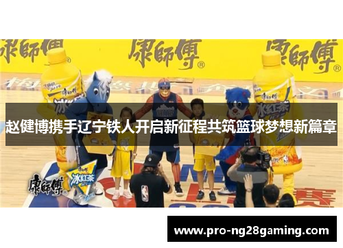 赵健博携手辽宁铁人开启新征程共筑篮球梦想新篇章 赵健博携手辽宁铁人开启新征程共筑篮球梦想新篇章