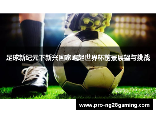 足球新纪元下新兴国家崛起世界杯前景展望与挑战 足球新纪元下新兴国家崛起世界杯前景展望与挑战