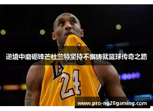 逆境中磨砺锋芒杜兰特坚持不懈铸就篮球传奇之路 逆境中磨砺锋芒杜兰特坚持不懈铸就篮球传奇之路