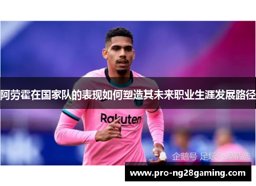 阿劳霍在国家队的表现如何塑造其未来职业生涯发展路径 阿劳霍在国家队的表现如何塑造其未来职业生涯发展路径