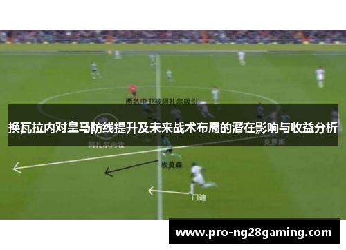 换瓦拉内对皇马防线提升及未来战术布局的潜在影响与收益分析 换瓦拉内对皇马防线提升及未来战术布局的潜在影响与收益分析