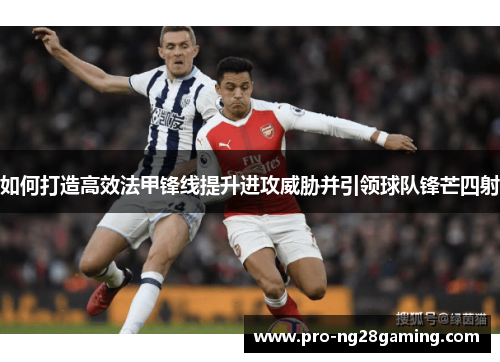 如何打造高效法甲锋线提升进攻威胁并引领球队锋芒四射 如何打造高效法甲锋线提升进攻威胁并引领球队锋芒四射