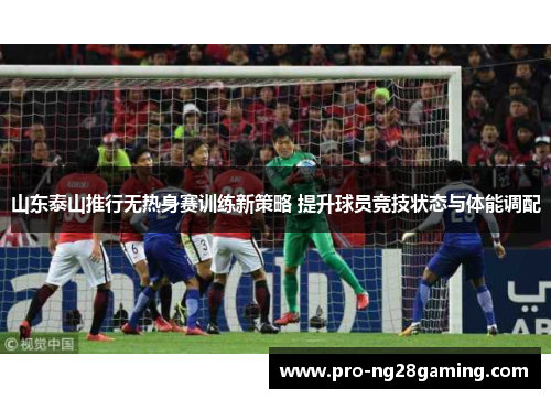 山东泰山推行无热身赛训练新策略 提升球员竞技状态与体能调配