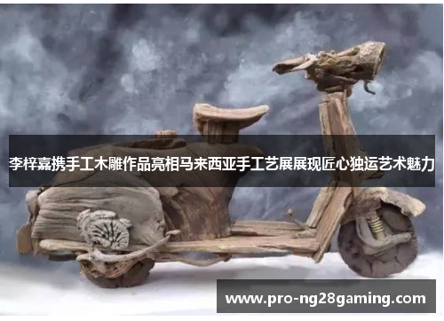 李梓嘉携手工木雕作品亮相马来西亚手工艺展展现匠心独运艺术魅力 李梓嘉携手工木雕作品亮相马来西亚手工艺展展现匠心独运艺术魅力