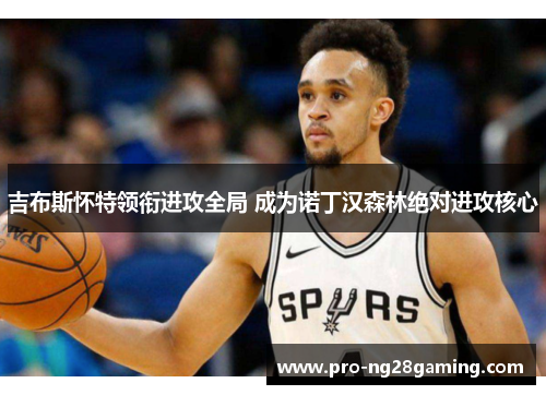 吉布斯怀特领衔进攻全局 成为诺丁汉森林绝对进攻核心 吉布斯怀特领衔进攻全局 成为诺丁汉森林绝对进攻核心