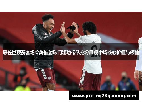 恩佐世预赛客场冷静推射破门建功带队抢分展现中场核心价值与领袖