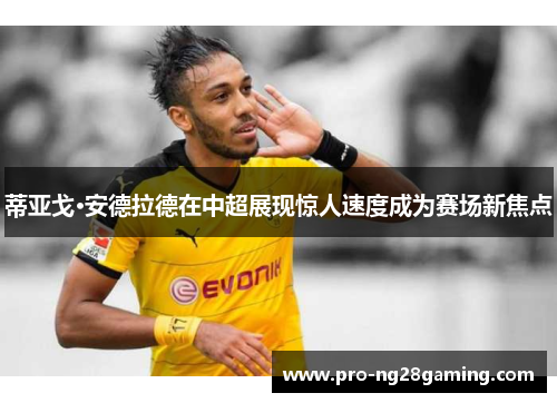 蒂亚戈·安德拉德在中超展现惊人速度成为赛场新焦点