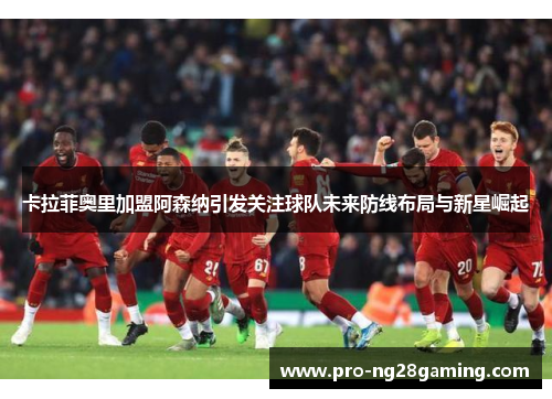 卡拉菲奥里加盟阿森纳引发关注球队未来防线布局与新星崛起
